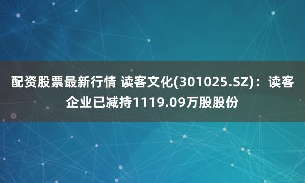 配资股票最新行情 读客文化(301025.SZ)：读客企业已减持1119.09万股股份