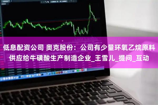 低息配资公司 奥克股份：公司有少量环氧乙烷原料供应给牛磺酸生产制造企业_王雪儿_提问_互动