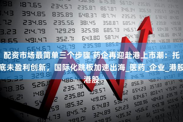 配资市场最简单三个步骤 药企再迎赴港上市潮：托底未盈利创新，国际化跳板加速出海_医药_企业_港股