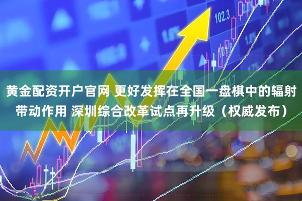 黄金配资开户官网 更好发挥在全国一盘棋中的辐射带动作用 深圳综合改革试点再升级（权威发布）
