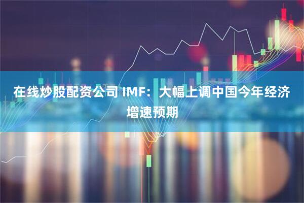在线炒股配资公司 IMF：大幅上调中国今年经济增速预期