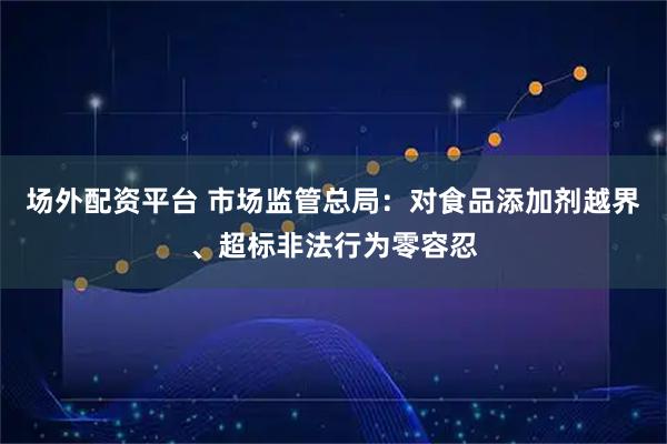场外配资平台 市场监管总局：对食品添加剂越界、超标非法行为零容忍