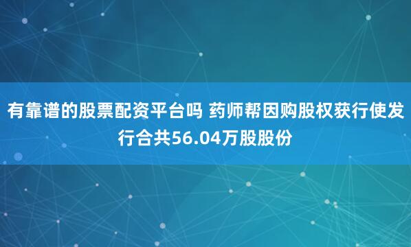 有靠谱的股票配资平台吗 药师帮因购股权获行使发行合共56.04万股股份