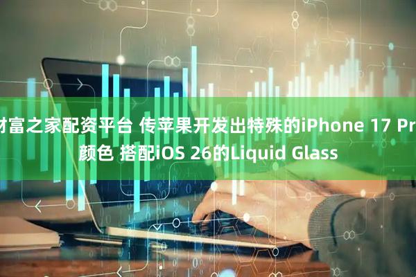 财富之家配资平台 传苹果开发出特殊的iPhone 17 Pro颜色 搭配iOS 26的Liquid Glass