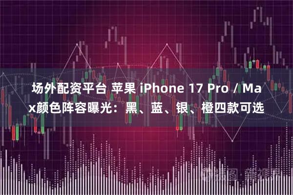 场外配资平台 苹果 iPhone 17 Pro / Max颜色阵容曝光：黑、蓝、银、橙四款可选