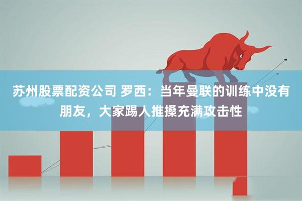 苏州股票配资公司 罗西：当年曼联的训练中没有朋友，大家踢人推搡充满攻击性