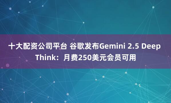 十大配资公司平台 谷歌发布Gemini 2.5 Deep Think：月费250美元会员可用