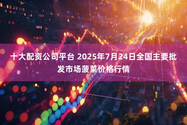 十大配资公司平台 2025年7月24日全国主要批发市场菠菜价格行情