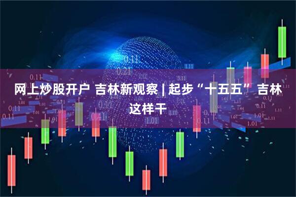 网上炒股开户 吉林新观察 | 起步“十五五” 吉林这样干