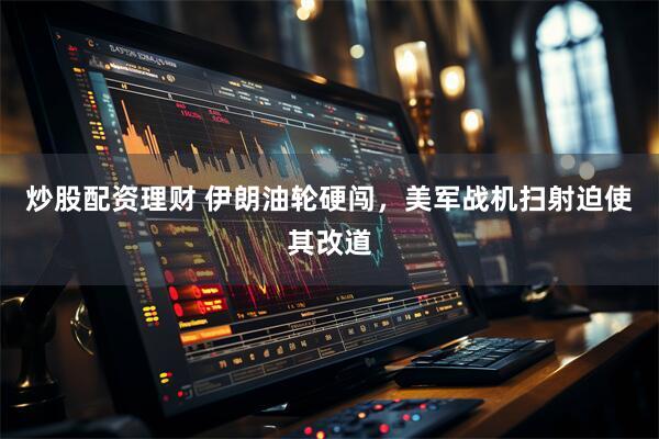 炒股配资理财 伊朗油轮硬闯，美军战机扫射迫使其改道