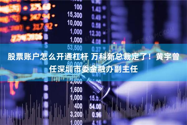 股票账户怎么开通杠杆 万科新总裁定了！黄宇曾任深圳市委金融办副主任
