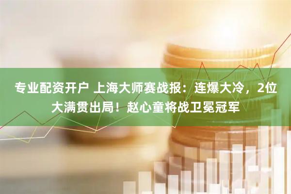 专业配资开户 上海大师赛战报：连爆大冷，2位大满贯出局！赵心童将战卫冕冠军
