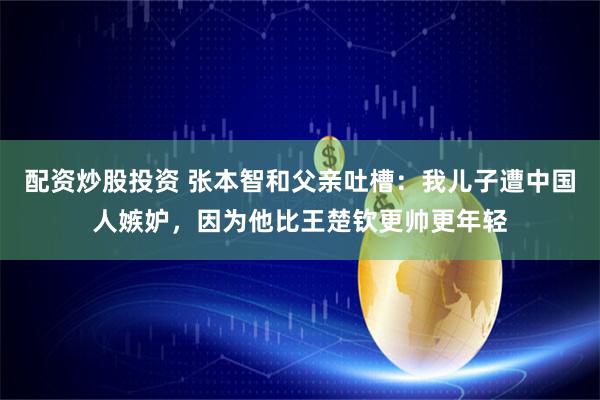 配资炒股投资 张本智和父亲吐槽：我儿子遭中国人嫉妒，因为他比王楚钦更帅更年轻